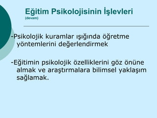 Eğitim Psikolojisinin İşlevleri
    (devam)




-Psikolojik kuramlar ışığında öğretme
  yöntemlerini değerlendirmek

-Eğitimin psikolojik özelliklerini göz önüne
  almak ve araştırmalara bilimsel yaklaşım
  sağlamak.
 