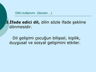 Dilin kullanımı (devam…)

3.İfade edici dil, dilin sözle ifade şekline
  dönmesidir.

  Dil gelişimi çocuğun bilişsel, kişilik,
 duygusal ve sosyal gelişimini etkiler.
 