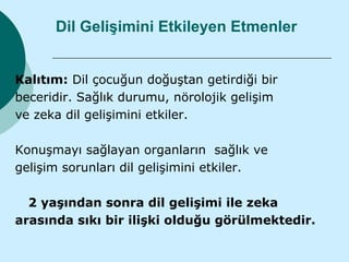 Dil Gelişimini Etkileyen Etmenler


Kalıtım: Dil çocuğun doğuştan getirdiği bir
beceridir. Sağlık durumu, nörolojik gelişim
ve zeka dil gelişimini etkiler.

Konuşmayı sağlayan organların sağlık ve
gelişim sorunları dil gelişimini etkiler.

  2 yaşından sonra dil gelişimi ile zeka
arasında sıkı bir ilişki olduğu görülmektedir.
 