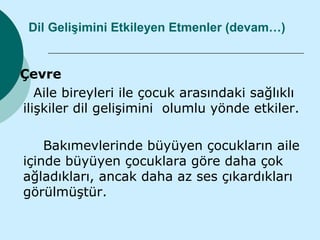 Dil Gelişimini Etkileyen Etmenler (devam…)


Çevre
   Aile bireyleri ile çocuk arasındaki sağlıklı
ilişkiler dil gelişimini olumlu yönde etkiler.

    Bakımevlerinde büyüyen çocukların aile
içinde büyüyen çocuklara göre daha çok
ağladıkları, ancak daha az ses çıkardıkları
görülmüştür.
 