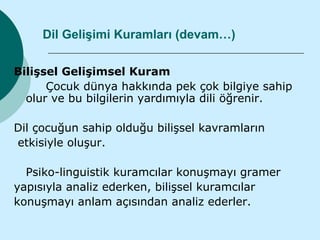 Dil Gelişimi Kuramları (devam…)

Bilişsel Gelişimsel Kuram
      Çocuk dünya hakkında pek çok bilgiye sahip
  olur ve bu bilgilerin yardımıyla dili öğrenir.

Dil çocuğun sahip olduğu bilişsel kavramların
etkisiyle oluşur.

  Psiko-linguistik kuramcılar konuşmayı gramer
yapısıyla analiz ederken, bilişsel kuramcılar
konuşmayı anlam açısından analiz ederler.
 