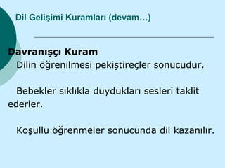 Dil Gelişimi Kuramları (devam…)


Davranışçı Kuram
 Dilin öğrenilmesi pekiştireçler sonucudur.

  Bebekler sıklıkla duydukları sesleri taklit
ederler.

 Koşullu öğrenmeler sonucunda dil kazanılır.
 