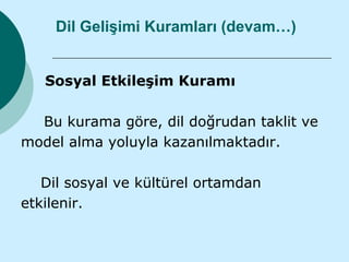 Dil Gelişimi Kuramları (devam…)


   Sosyal Etkileşim Kuramı

  Bu kurama göre, dil doğrudan taklit ve
model alma yoluyla kazanılmaktadır.

   Dil sosyal ve kültürel ortamdan
etkilenir.
 