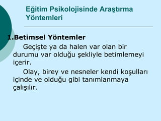 Eğitim Psikolojisinde Araştırma
     Yöntemleri

1.Betimsel Yöntemler
      Geçişte ya da halen var olan bir
  durumu var olduğu şekliyle betimlemeyi
  içerir.
      Olay, birey ve nesneler kendi koşulları
  içinde ve olduğu gibi tanımlanmaya
  çalışılır.
 