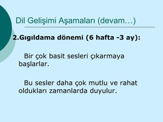 Dil Gelişimi Aşamaları (devam…)

2.Gıgıldama dönemi (6 hafta -3 ay):

  Bir çok basit sesleri çıkarmaya
 başlarlar.

   Bu sesler daha çok mutlu ve rahat
 oldukları zamanlarda duyulur.
 