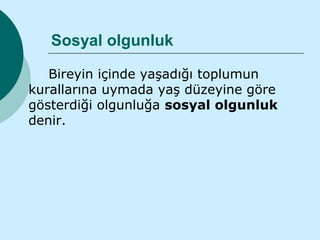Sosyal olgunluk

   Bireyin içinde yaşadığı toplumun
kurallarına uymada yaş düzeyine göre
gösterdiği olgunluğa sosyal olgunluk
denir.
 