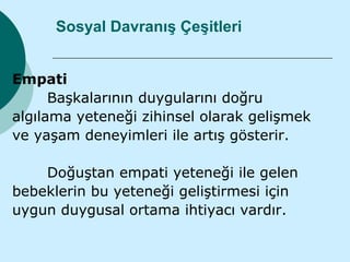 Sosyal Davranış Çeşitleri


Empati
      Başkalarının duygularını doğru
algılama yeteneği zihinsel olarak gelişmek
ve yaşam deneyimleri ile artış gösterir.

    Doğuştan empati yeteneği ile gelen
bebeklerin bu yeteneği geliştirmesi için
uygun duygusal ortama ihtiyacı vardır.
 