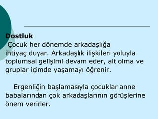 Dostluk
 Çocuk her dönemde arkadaşlığa
ihtiyaç duyar. Arkadaşlık ilişkileri yoluyla
toplumsal gelişimi devam eder, ait olma ve
gruplar içimde yaşamayı öğrenir.

  Ergenliğin başlamasıyla çocuklar anne
babalarından çok arkadaşlarının görüşlerine
önem verirler.
 