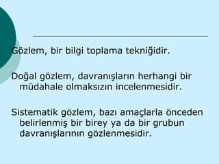 Gözlem, bir bilgi toplama tekniğidir.

Doğal gözlem, davranışların herhangi bir
 müdahale olmaksızın incelenmesidir.

Sistematik gözlem, bazı amaçlarla önceden
  belirlenmiş bir birey ya da bir grubun
  davranışlarının gözlenmesidir.
 