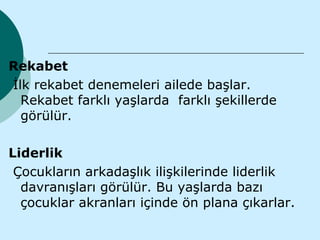 Rekabet
İlk rekabet denemeleri ailede başlar.
  Rekabet farklı yaşlarda farklı şekillerde
  görülür.

Liderlik
 Çocukların arkadaşlık ilişkilerinde liderlik
  davranışları görülür. Bu yaşlarda bazı
  çocuklar akranları içinde ön plana çıkarlar.
 