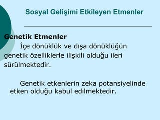 Sosyal Gelişimi Etkileyen Etmenler


Genetik Etmenler
     İçe dönüklük ve dışa dönüklüğün
genetik özelliklerle ilişkili olduğu ileri
sürülmektedir.

     Genetik etkenlerin zeka potansiyelinde
  etken olduğu kabul edilmektedir.
 