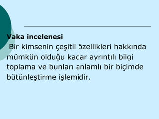 Vaka incelenesi
 Bir kimsenin çeşitli özellikleri hakkında
mümkün olduğu kadar ayrıntılı bilgi
toplama ve bunları anlamlı bir biçimde
bütünleştirme işlemidir.
 