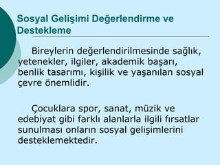 Sosyal Gelişimi Değerlendirme ve
Destekleme

   Bireylerin değerlendirilmesinde sağlık,
yetenekler, ilgiler, akademik başarı,
benlik tasarımı, kişilik ve yaşanılan sosyal
çevre önemlidir.

   Çocuklara spor, sanat, müzik ve
edebiyat gibi farklı alanlarla ilgili fırsatlar
sunulması onların sosyal gelişimlerini
desteklemektedir.
 