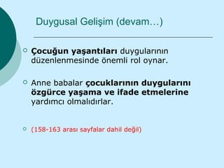 Duygusal Gelişim (devam…)

   Çocuğun yaşantıları duygularının
    düzenlenmesinde önemli rol oynar.

   Anne babalar çocuklarının duygularını
    özgürce yaşama ve ifade etmelerine
    yardımcı olmalıdırlar.


   (158-163 arası sayfalar dahil değil)
 