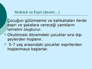 Mutluluk ve Espri (devam…)

   Çocuğun gülümseme ve kahkahaları ilerde
    espri ve şakalara vereceği yanıtların
    temelini oluşturur.
   Okulöncesi dönemdeki çocuklar sıra dışı
    şeylerden hoşlanır.
    5-7 yaş arasındaki çocuklar esprilerden
    hoşlanmaya başlarlar.
 