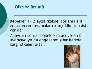 Öfke ve üzüntü


   Bebekler ilk 2 ayda fiziksel zorlamalara
    ve acı veren uyarıcılara karşı öfke tepkisi
    verirler.
   7. aydan sonra bebeklerin acı veren bir
    uyarıcıya ya da engellenmiş bir hedefe
    karşı öfkeleri artar.
 