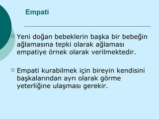 Empati


   Yeni doğan bebeklerin başka bir bebeğin
    ağlamasına tepki olarak ağlaması
    empatiye örnek olarak verilmektedir.

   Empati kurabilmek için bireyin kendisini
    başkalarından ayrı olarak görme
    yeterliğine ulaşması gerekir.
 