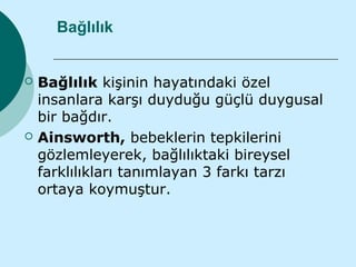 Bağlılık


   Bağlılık kişinin hayatındaki özel
    insanlara karşı duyduğu güçlü duygusal
    bir bağdır.
   Ainsworth, bebeklerin tepkilerini
    gözlemleyerek, bağlılıktaki bireysel
    farklılıkları tanımlayan 3 farkı tarzı
    ortaya koymuştur.
 