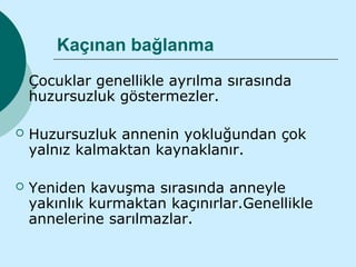 Kaçınan bağlanma
   Çocuklar genellikle ayrılma sırasında
    huzursuzluk göstermezler.

   Huzursuzluk annenin yokluğundan çok
    yalnız kalmaktan kaynaklanır.

   Yeniden kavuşma sırasında anneyle
    yakınlık kurmaktan kaçınırlar.Genellikle
    annelerine sarılmazlar.
 