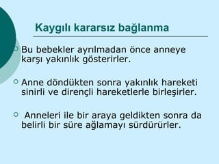Kaygılı kararsız bağlanma
   Bu bebekler ayrılmadan önce anneye
    karşı yakınlık gösterirler.

   Anne döndükten sonra yakınlık hareketi
    sinirli ve dirençli hareketlerle birleşirler.

    Anneleri ile bir araya geldikten sonra da
    belirli bir süre ağlamayı sürdürürler.
 