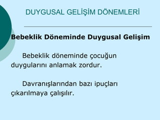 DUYGUSAL GELİŞİM DÖNEMLERİ


Bebeklik Döneminde Duygusal Gelişim

   Bebeklik döneminde çocuğun
duygularını anlamak zordur.

    Davranışlarından bazı ipuçları
çıkarılmaya çalışılır.
 