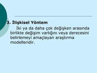 3. İlişkisel Yöntem
      İki ya da daha çok değişken arasında
  birlikte değişim varlığını veya derecesini
  belirlemeyi amaçlayan araştırma
  modelleridir.
 
