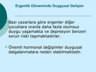 Ergenlik Döneminde Duygusal Gelişim



   Bazı yazarlara göre ergenler diğer
    çocuklara oranla daha fazla olumsuz
    duygu yaşamakta ve depresyon benzeri
    sorun riski taşımaktadırlar.

   Önemli hormonal değişimler duygusal
    dalgalanmalara neden olabilmektedir.
 