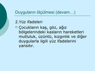 Duyguların ölçülmesi (devam…)

2.Yüz ifadeleri
 Çocukların kaş, göz, ağız
  bölgelerindeki kasların hareketleri
  mutluluk, üzüntü, kızgınlık ve diğer
  duygularla ilgili yüz ifadelerini
  yansıtır.
 