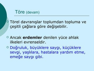 Töre (devam)
   Törel davranışlar toplumdan topluma ve
    çeşitli çağlara göre değişebilir.

   Ancak erdemler denilen yüce ahlak
    ilkeleri evrenseldir.
   Doğruluk, büyüklere saygı, küçüklere
    sevgi, yaşlılara, hastalara yardım etme,
    emeğe saygı gibi.
 