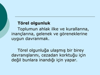 Törel olgunluk
   Toplumun ahlak ilke ve kurallarına,
inançlarına, gelenek ve göreneklerine
uygun davranmak.

   Törel olgunluğa ulaşmış bir birey
davranışlarını, cezadan korktuğu için
değil bunlara inandığı için yapar.
 