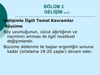BÖLÜM 2
                   GELİŞİM (s.31)
Gelişimle İlgili Temel Kavramlar
 Büyüme
Boy uzunluğunun, vücut ağırlığının ve
  hacminin artması ile ilgili niceliksel
  değişimlerdir.
Büyüme döllenme ile başlar ergenliğin sonuna
  kadar (ortalama 18-20 yaşlar) devam eder.
 