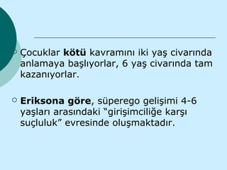    Çocuklar kötü kavramını iki yaş civarında
    anlamaya başlıyorlar, 6 yaş civarında tam
    kazanıyorlar.

   Eriksona göre, süperego gelişimi 4-6
    yaşları arasındaki “girişimciliğe karşı
    suçluluk” evresinde oluşmaktadır.
 