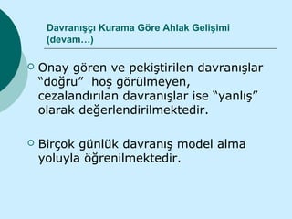 Davranışçı Kurama Göre Ahlak Gelişimi
     (devam…)

   Onay gören ve pekiştirilen davranışlar
    “doğru” hoş görülmeyen,
    cezalandırılan davranışlar ise “yanlış”
    olarak değerlendirilmektedir.

   Birçok günlük davranış model alma
    yoluyla öğrenilmektedir.
 
