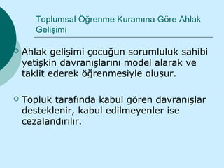 Toplumsal Öğrenme Kuramına Göre Ahlak
       Gelişimi

   Ahlak gelişimi çocuğun sorumluluk sahibi
    yetişkin davranışlarını model alarak ve
    taklit ederek öğrenmesiyle oluşur.

   Topluk tarafında kabul gören davranışlar
    desteklenir, kabul edilmeyenler ise
    cezalandırılır.
 