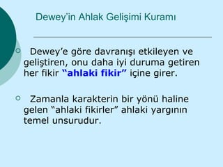 Dewey’in Ahlak Gelişimi Kuramı


    Dewey’e göre davranışı etkileyen ve
    geliştiren, onu daha iyi duruma getiren
    her fikir “ahlaki fikir” içine girer.

     Zamanla karakterin bir yönü haline
    gelen “ahlaki fikirler” ahlaki yargının
    temel unsurudur.
 