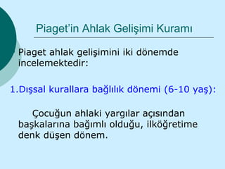 Piaget’in Ahlak Gelişimi Kuramı
   Piaget ahlak gelişimini iki dönemde
    incelemektedir:

1.Dışsal kurallara bağlılık dönemi (6-10 yaş):

       Çocuğun ahlaki yargılar açısından
    başkalarına bağımlı olduğu, ilköğretime
    denk düşen dönem.
 
