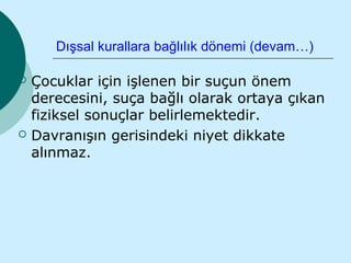 Dışsal kurallara bağlılık dönemi (devam…)

   Çocuklar için işlenen bir suçun önem
    derecesini, suça bağlı olarak ortaya çıkan
    fiziksel sonuçlar belirlemektedir.
   Davranışın gerisindeki niyet dikkate
    alınmaz.
 