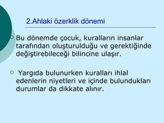 2.Ahlaki özerklik dönemi

   Bu dönemde çocuk, kuralların insanlar
    tarafından oluşturulduğu ve gerektiğinde
    değiştirebileceği bilincine ulaşır.

    Yargıda bulunurken kuralları ihlal
    edenlerin niyetleri ve içinde bulundukları
    durumlar da dikkate alınır.
 