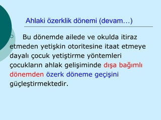 Ahlaki özerklik dönemi (devam…)

   Bu dönemde ailede ve okulda itiraz
etmeden yetişkin otoritesine itaat etmeye
dayalı çocuk yetiştirme yöntemleri
çocukların ahlak gelişiminde dışa bağımlı
dönemden özerk döneme geçişini
güçleştirmektedir.
 