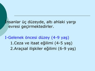 İnsanlar üç düzeyde, altı ahlaki yargı
  evresi geçirmektedirler.

I-Gelenek öncesi düzey (4-9 yaş)
   1.Ceza ve itaat eğilimi (4-5 yaş)
   2.Araçsal ilişkiler eğilimi (6-9 yaş)
 