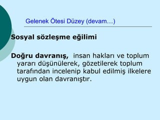 Gelenek Ötesi Düzey (devam…)

Sosyal sözleşme eğilimi

Doğru davranış, insan hakları ve toplum
 yararı düşünülerek, gözetilerek toplum
 tarafından incelenip kabul edilmiş ilkelere
 uygun olan davranıştır.
 