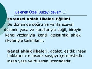 Gelenek Ötesi Düzey (devam…)
   Evrensel Ahlak İlkeleri Eğilimi
   Bu dönemde doğru ve yanlış sosyal
düzenin yasa ve kurallarıyla değil, bireyin
 kendi vicdanıyla kendi geliştirdiği ahlak
 ilkeleriyle tanımlanır.

  Genel ahlak ilkeleri, adalet, eşitlik insan
  haklarını v e insana saygıyı içermektedir.
 İnsan yasa ve düzenin üzerindedir.
 