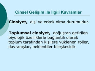 Cinsel Gelişim ile İlgili Kavramlar

Cinsiyet, dişi ve erkek olma durumudur.

Toplumsal cinsiyet, doğuştan getirilen
biyolojik özelliklerle bağlantılı olarak
toplum tarafından kişilere yüklenen roller,
davranışlar, beklentiler bileşkesidir.
 
