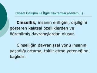 Cinsel Gelişim ile İlgili Kavramlar (devam…)

   Cinsellik, insanın erilliğini, dişiliğini
gösteren kalıtsal özelliklerden ve
öğrenilmiş davranışlardan oluşur.

   Cinselliğin davranışsal yönü insanın
yaşadığı ortama, taklit etme yeteneğine
bağlıdır.
 