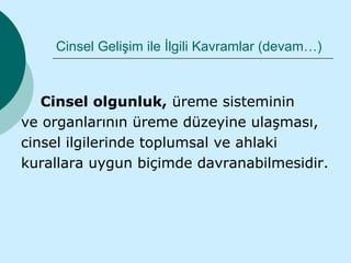 Cinsel Gelişim ile İlgili Kavramlar (devam…)



   Cinsel olgunluk, üreme sisteminin
ve organlarının üreme düzeyine ulaşması,
cinsel ilgilerinde toplumsal ve ahlaki
kurallara uygun biçimde davranabilmesidir.
 