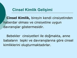 Cinsel Kimlik Gelişimi

  Cinsel Kimlik, bireyin kendi cinsiyetinden
haberdar olması ve cinsiyetine uygun
davranışlar göstermesidir.

  Bebekler cinsiyetleri ile doğmakta, anne
babaların tepki ve davranışlarına göre cinsel
kimliklerini oluşturmaktadırlar.
 