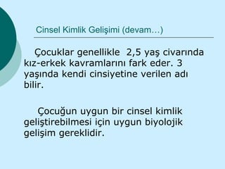 Cinsel Kimlik Gelişimi (devam…)

   Çocuklar genellikle 2,5 yaş civarında
kız-erkek kavramlarını fark eder. 3
yaşında kendi cinsiyetine verilen adı
bilir.

   Çocuğun uygun bir cinsel kimlik
geliştirebilmesi için uygun biyolojik
gelişim gereklidir.
 