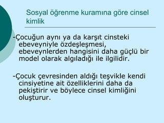 Sosyal öğrenme kuramına göre cinsel
    kimlik

-Çocuğun aynı ya da karşıt cinsteki
  ebeveyniyle özdeşleşmesi,
  ebeveynlerden hangisini daha güçlü bir
  model olarak algıladığı ile ilgilidir.

-Çocuk çevresinden aldığı teşvikle kendi
  cinsiyetine ait özelliklerini daha da
  pekiştirir ve böylece cinsel kimliğini
  oluşturur.
 