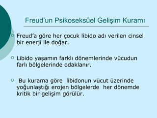 Freud’un Psikoseksüel Gelişim Kuramı

   Freud’a göre her çocuk libido adı verilen cinsel
    bir enerji ile doğar.

   Libido yaşamın farklı dönemlerinde vücudun
    farlı bölgelerinde odaklanır.

    Bu kurama göre libidonun vücut üzerinde
    yoğunlaştığı erojen bölgelerde her dönemde
    kritik bir gelişim görülür.
 