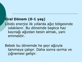 Oral Dönem (0-1 yaş)
Libido enerjisi ilk yıllarda ağız bölgesinde
  odaklanır. Bu dönemde başlıca haz
  kaynağı ağızdan besin almak, yani
  emmektir.

Bebek bu dönemde he şeyi ağzıyla
 tanımaya çalışır. Daha sonra ısırma ve
 çiğnemesi gelişir.
 